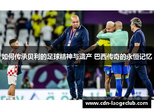 如何传承贝利的足球精神与遗产 巴西传奇的永恒记忆