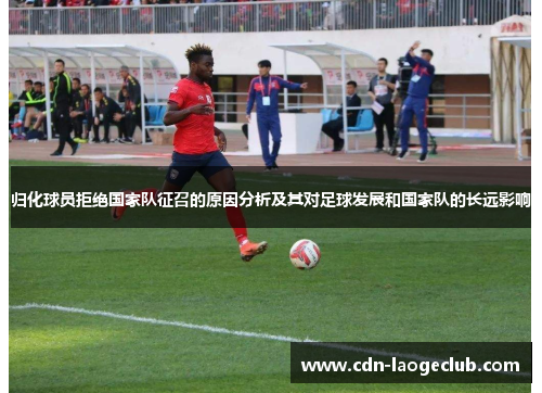 归化球员拒绝国家队征召的原因分析及其对足球发展和国家队的长远影响