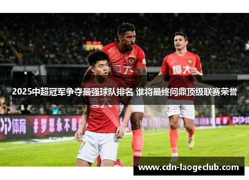 2025中超冠军争夺最强球队排名 谁将最终问鼎顶级联赛荣誉