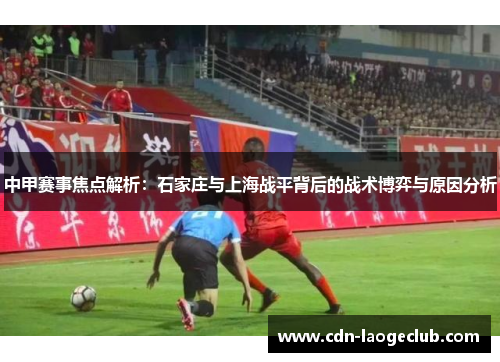 中甲赛事焦点解析：石家庄与上海战平背后的战术博弈与原因分析