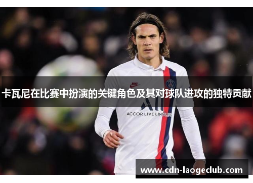 卡瓦尼在比赛中扮演的关键角色及其对球队进攻的独特贡献