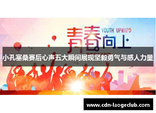 小孔塞桑赛后心声五大瞬间展现坚毅勇气与感人力量