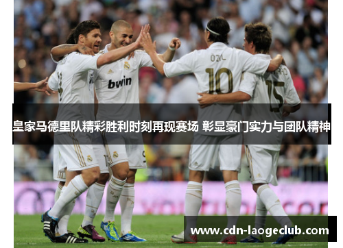 皇家马德里队精彩胜利时刻再现赛场 彰显豪门实力与团队精神