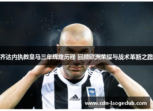 齐达内执教皇马三年辉煌历程 回顾欧洲荣耀与战术革新之路