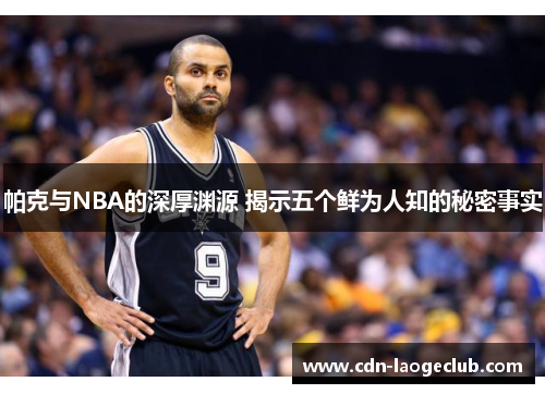 帕克与NBA的深厚渊源 揭示五个鲜为人知的秘密事实 帕克与NBA的深厚渊源 揭示五个鲜为人知的秘密事实