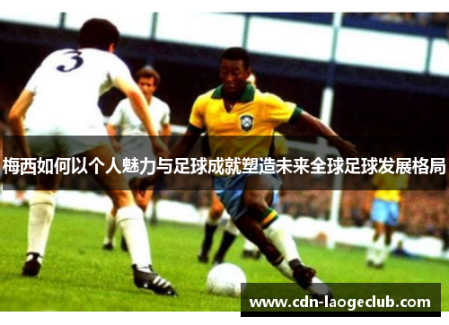 梅西如何以个人魅力与足球成就塑造未来全球足球发展格局