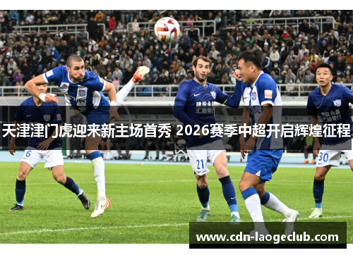 天津津门虎迎来新主场首秀 2026赛季中超开启辉煌征程 天津津门虎迎来新主场首秀 2026赛季中超开启辉煌征程