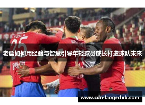 老詹如何用经验与智慧引导年轻球员成长打造球队未来 老詹如何用经验与智慧引导年轻球员成长打造球队未来
