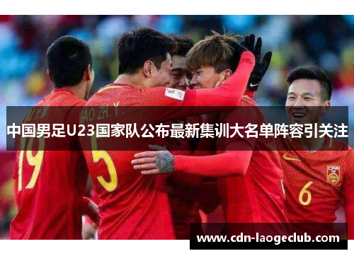 中国男足U23国家队公布最新集训大名单阵容引关注 中国男足U23国家队公布最新集训大名单阵容引关注